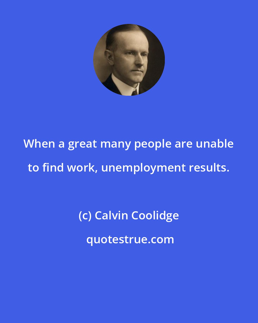Calvin Coolidge: When a great many people are unable to find work, unemployment results.