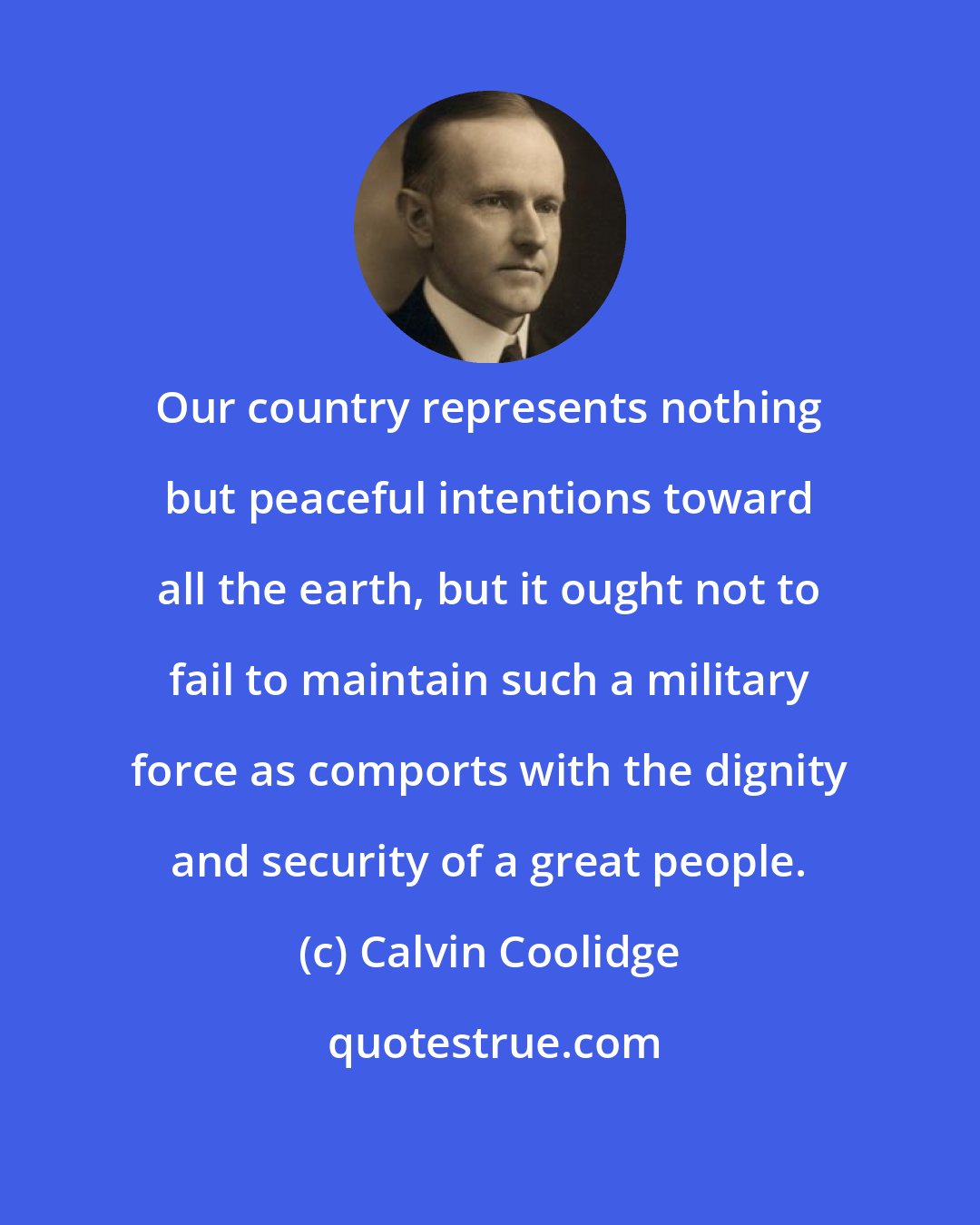 Calvin Coolidge: Our country represents nothing but peaceful intentions toward all the earth, but it ought not to fail to maintain such a military force as comports with the dignity and security of a great people.