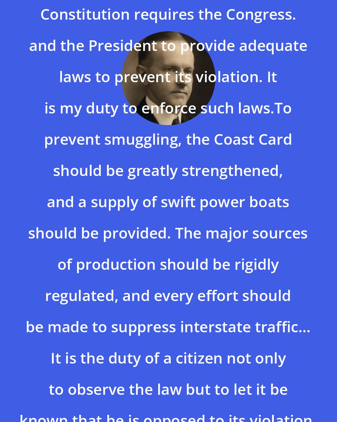 Calvin Coolidge: The prohibition amendment to the Constitution requires the Congress. and the President to provide adequate laws to prevent its violation. It is my duty to enforce such laws.To prevent smuggling, the Coast Card should be greatly strengthened, and a supply of swift power boats should be provided. The major sources of production should be rigidly regulated, and every effort should be made to suppress interstate traffic... It is the duty of a citizen not only to observe the law but to let it be known that he is opposed to its violation.