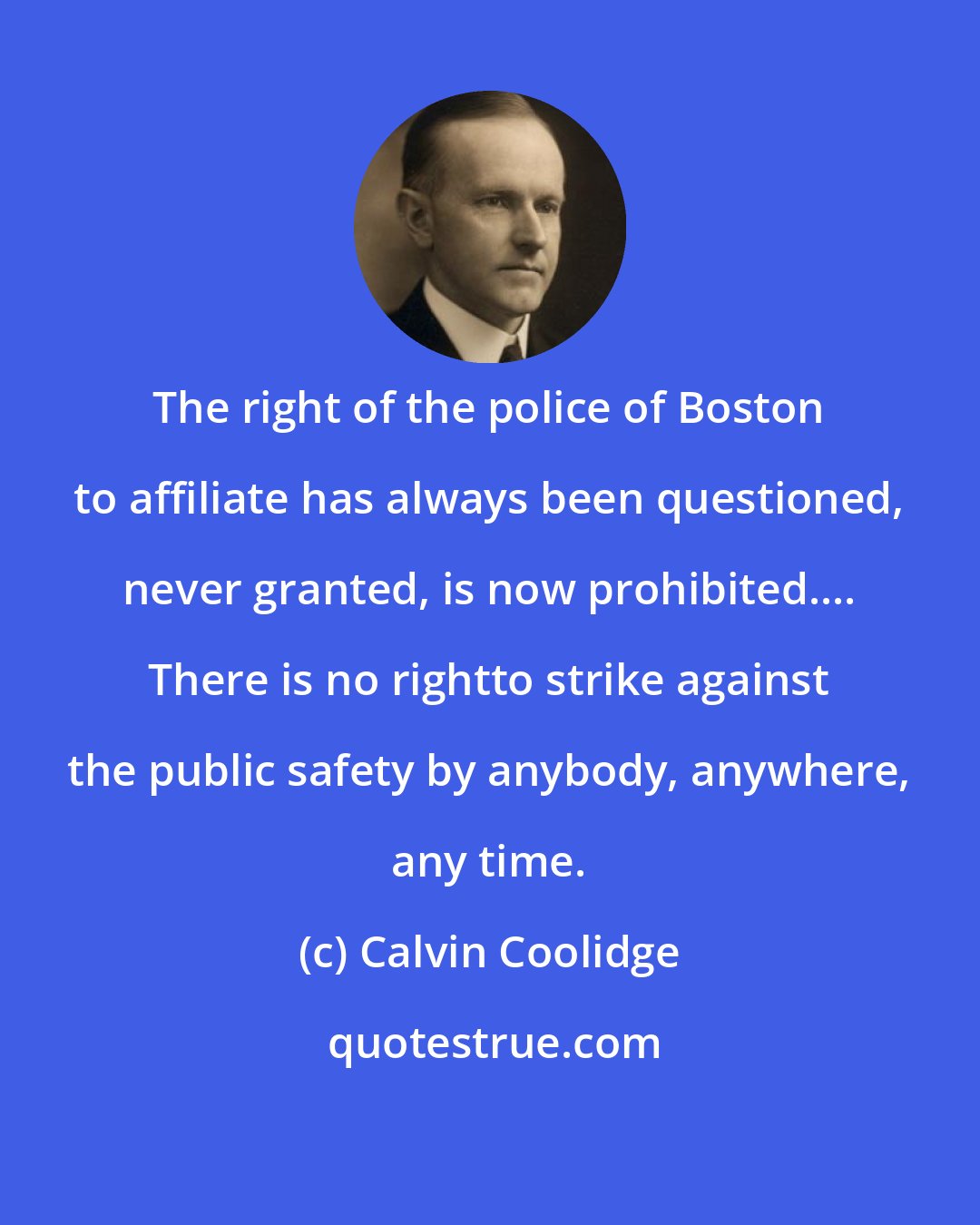 Calvin Coolidge: The right of the police of Boston to affiliate has always been questioned, never granted, is now prohibited.... There is no rightto strike against the public safety by anybody, anywhere, any time.