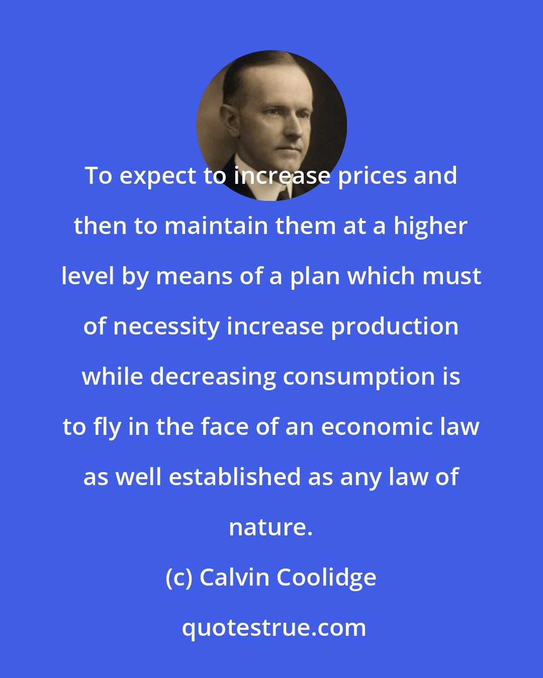 Calvin Coolidge: To expect to increase prices and then to maintain them at a higher level by means of a plan which must of necessity increase production while decreasing consumption is to fly in the face of an economic law as well established as any law of nature.
