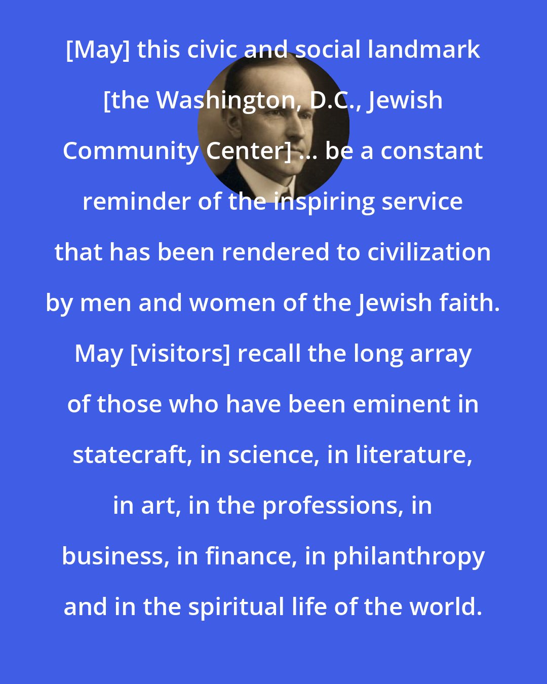 Calvin Coolidge: [May] this civic and social landmark [the Washington, D.C., Jewish Community Center] ... be a constant reminder of the inspiring service that has been rendered to civilization by men and women of the Jewish faith. May [visitors] recall the long array of those who have been eminent in statecraft, in science, in literature, in art, in the professions, in business, in finance, in philanthropy and in the spiritual life of the world.