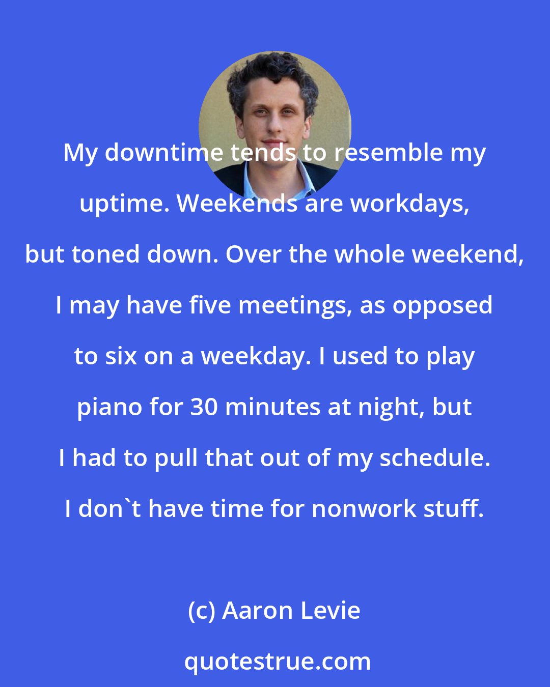 Aaron Levie: My downtime tends to resemble my uptime. Weekends are workdays, but toned down. Over the whole weekend, I may have five meetings, as opposed to six on a weekday. I used to play piano for 30 minutes at night, but I had to pull that out of my schedule. I don't have time for nonwork stuff.
