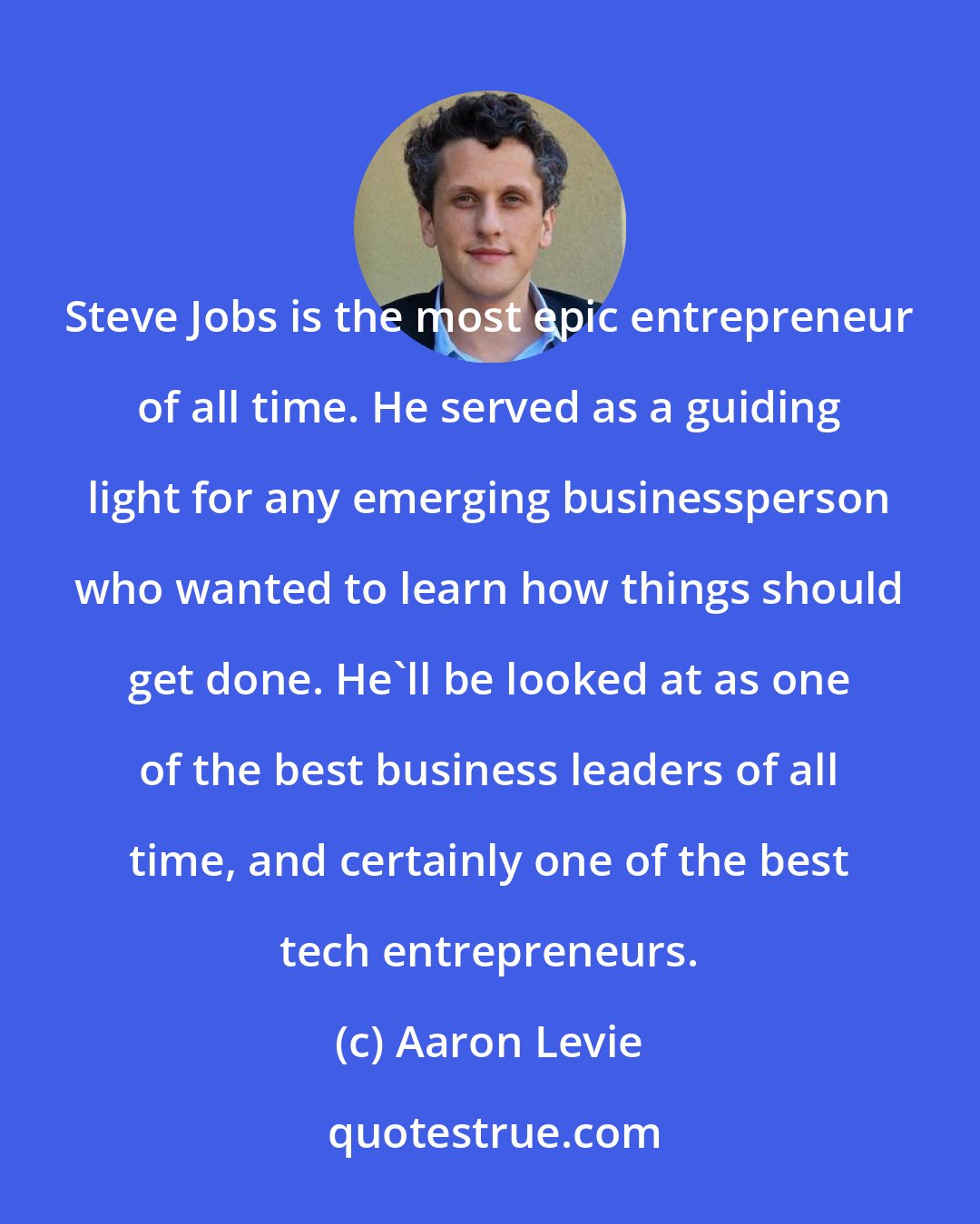 Aaron Levie: Steve Jobs is the most epic entrepreneur of all time. He served as a guiding light for any emerging businessperson who wanted to learn how things should get done. He'll be looked at as one of the best business leaders of all time, and certainly one of the best tech entrepreneurs.