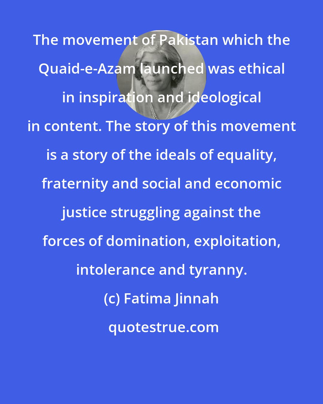 Fatima Jinnah: The movement of Pakistan which the Quaid-e-Azam launched was ethical in inspiration and ideological in content. The story of this movement is a story of the ideals of equality, fraternity and social and economic justice struggling against the forces of domination, exploitation, intolerance and tyranny.