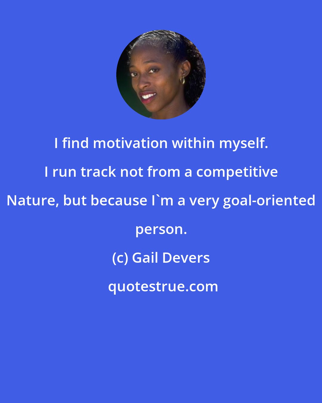 Gail Devers: I find motivation within myself. I run track not from a competitive Nature, but because I'm a very goal-oriented person.