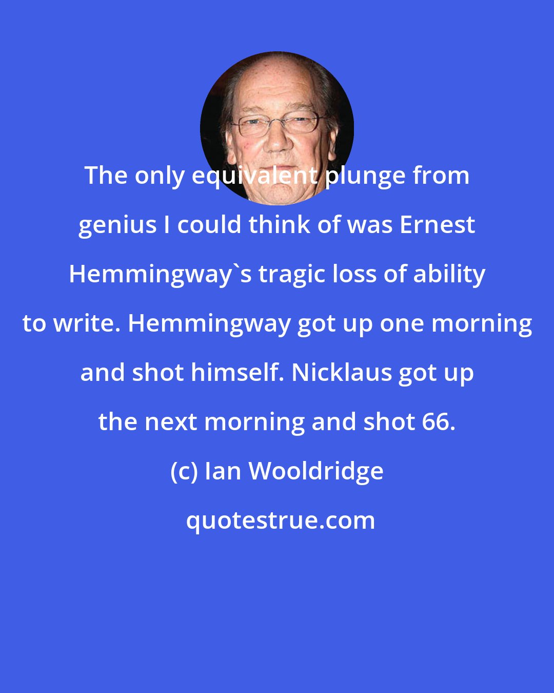 Ian Wooldridge: The only equivalent plunge from genius I could think of was Ernest Hemmingway's tragic loss of ability to write. Hemmingway got up one morning and shot himself. Nicklaus got up the next morning and shot 66.