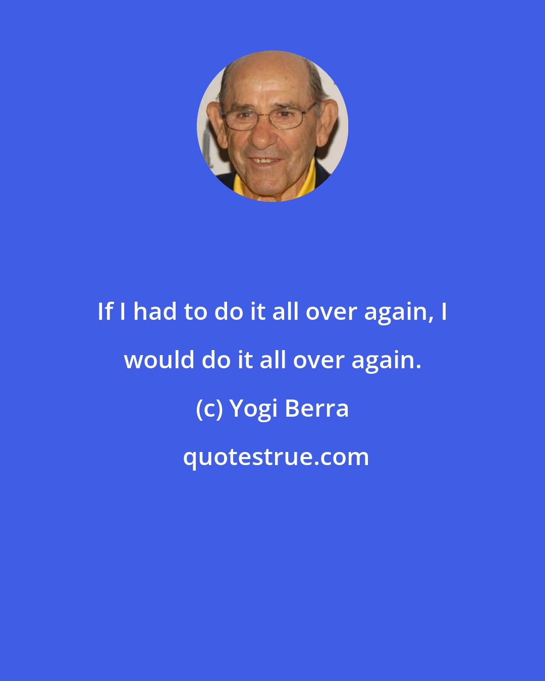 Yogi Berra: If I had to do it all over again, I would do it all over again.