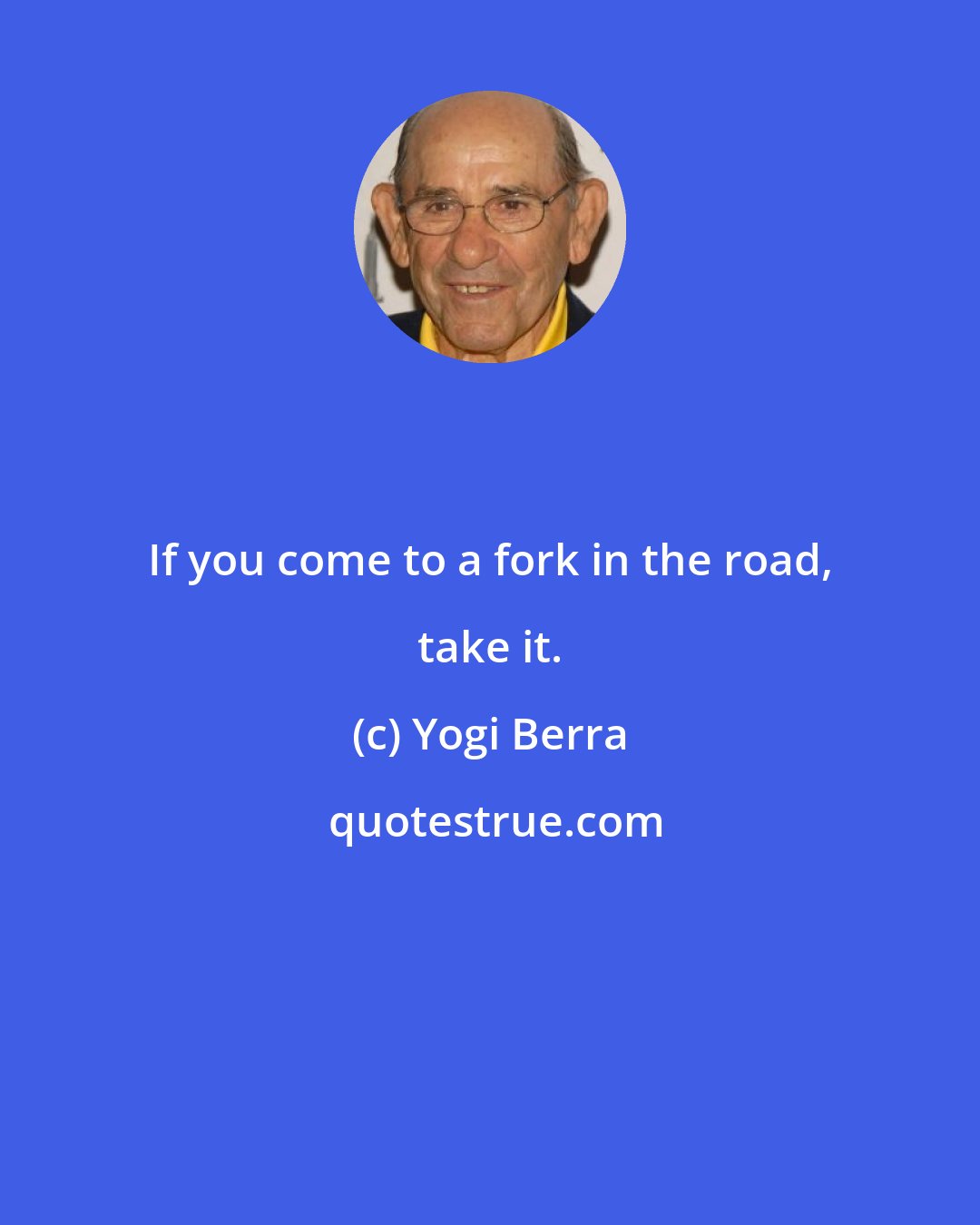 Yogi Berra: If you come to a fork in the road, take it.