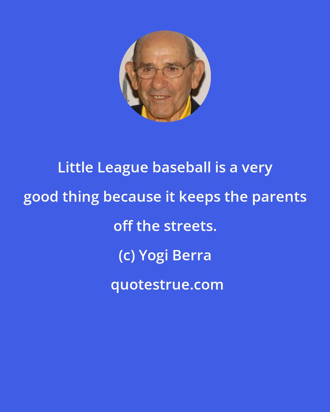 Yogi Berra: Little League baseball is a very good thing because it keeps the parents off the streets.