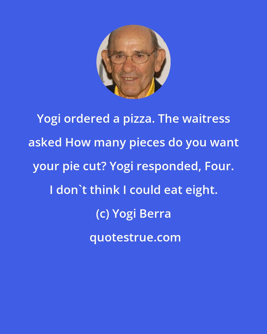 Yogi Berra: Yogi ordered a pizza. The waitress asked How many pieces do you want your pie cut? Yogi responded, Four. I don't think I could eat eight.