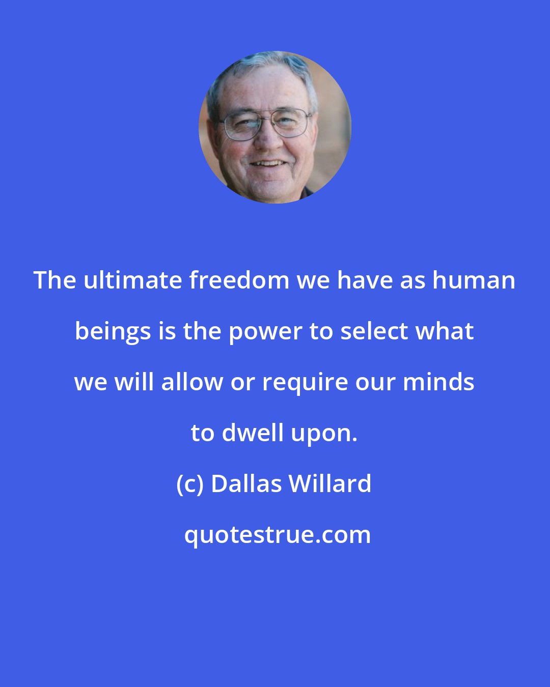 Dallas Willard: The ultimate freedom we have as human beings is the power to select what we will allow or require our minds to dwell upon.