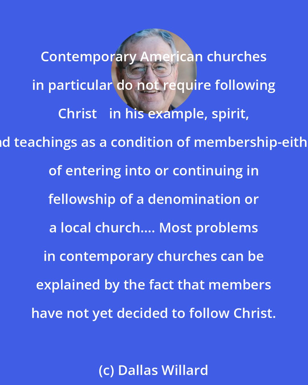 Dallas Willard: Contemporary American churches in particular do not require following Christ 	in his example, spirit, and teachings as a condition of membership-either of entering into or continuing in fellowship of a denomination or a local church.... Most problems in contemporary churches can be explained by the fact that members have not yet decided to follow Christ.