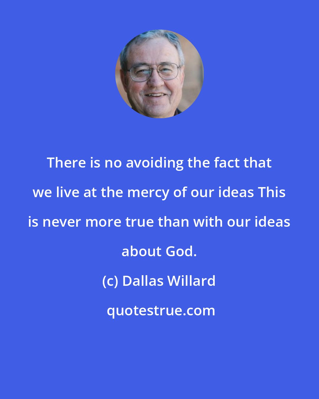 Dallas Willard: There is no avoiding the fact that we live at the mercy of our ideas This is never more true than with our ideas about God.