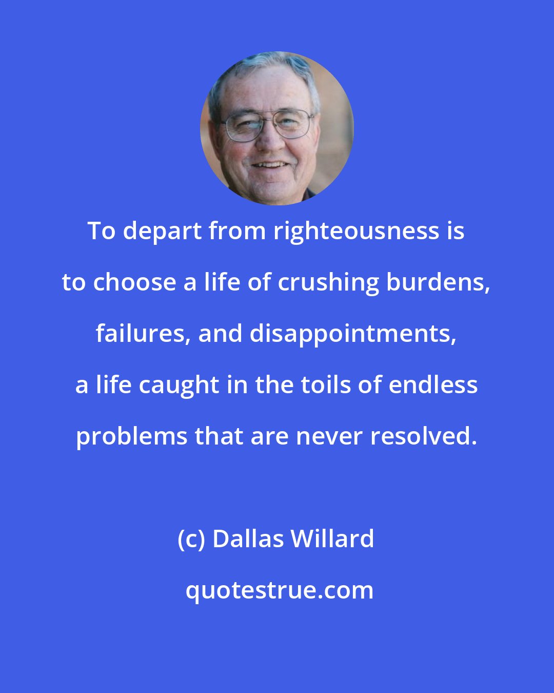 Dallas Willard: To depart from righteousness is to choose a life of crushing burdens, failures, and disappointments, a life caught in the toils of endless problems that are never resolved.