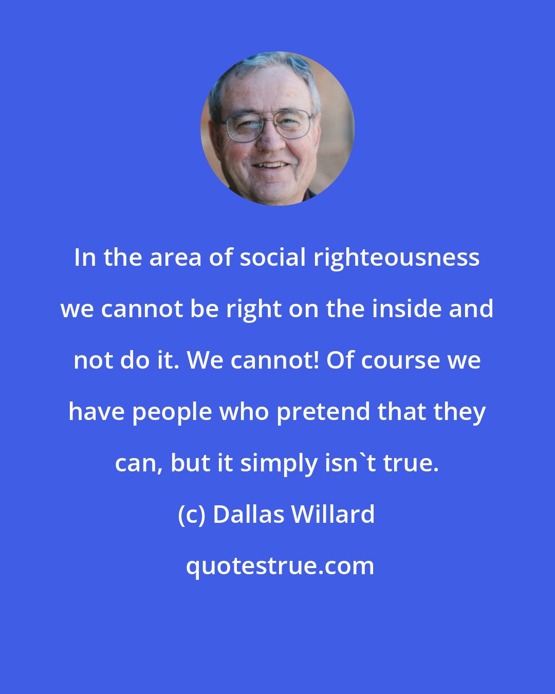 Dallas Willard: In the area of social righteousness we cannot be right on the inside and not do it. We cannot! Of course we have people who pretend that they can, but it simply isn't true.