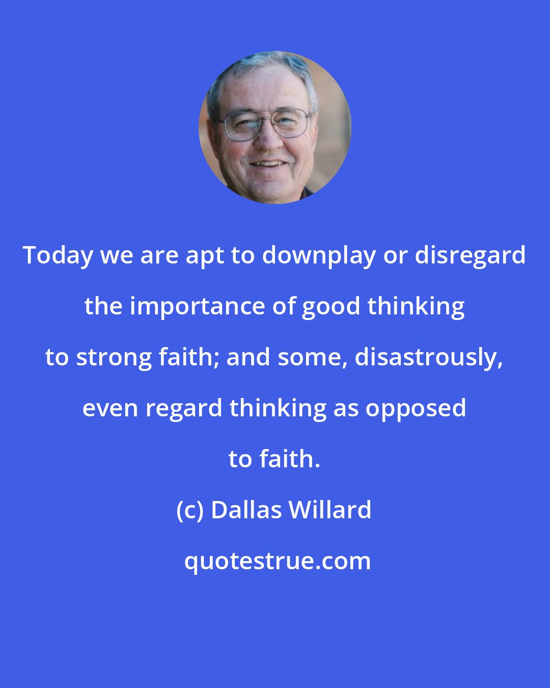 Dallas Willard: Today we are apt to downplay or disregard the importance of good thinking to strong faith; and some, disastrously, even regard thinking as opposed to faith.