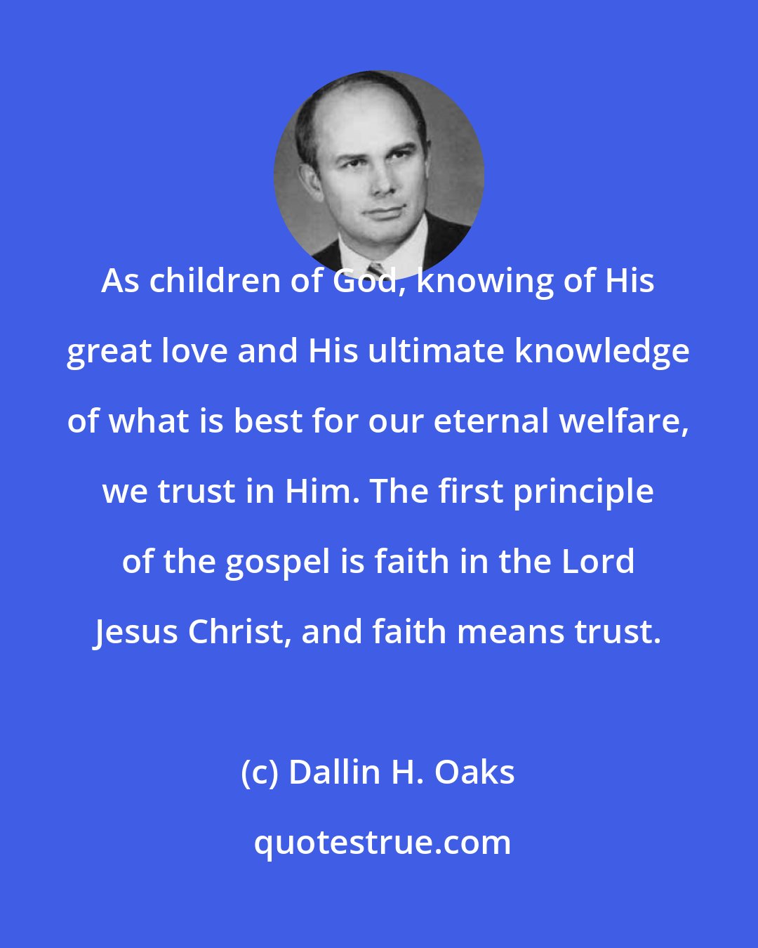 Dallin H. Oaks: As children of God, knowing of His great love and His ultimate knowledge of what is best for our eternal welfare, we trust in Him. The first principle of the gospel is faith in the Lord Jesus Christ, and faith means trust.