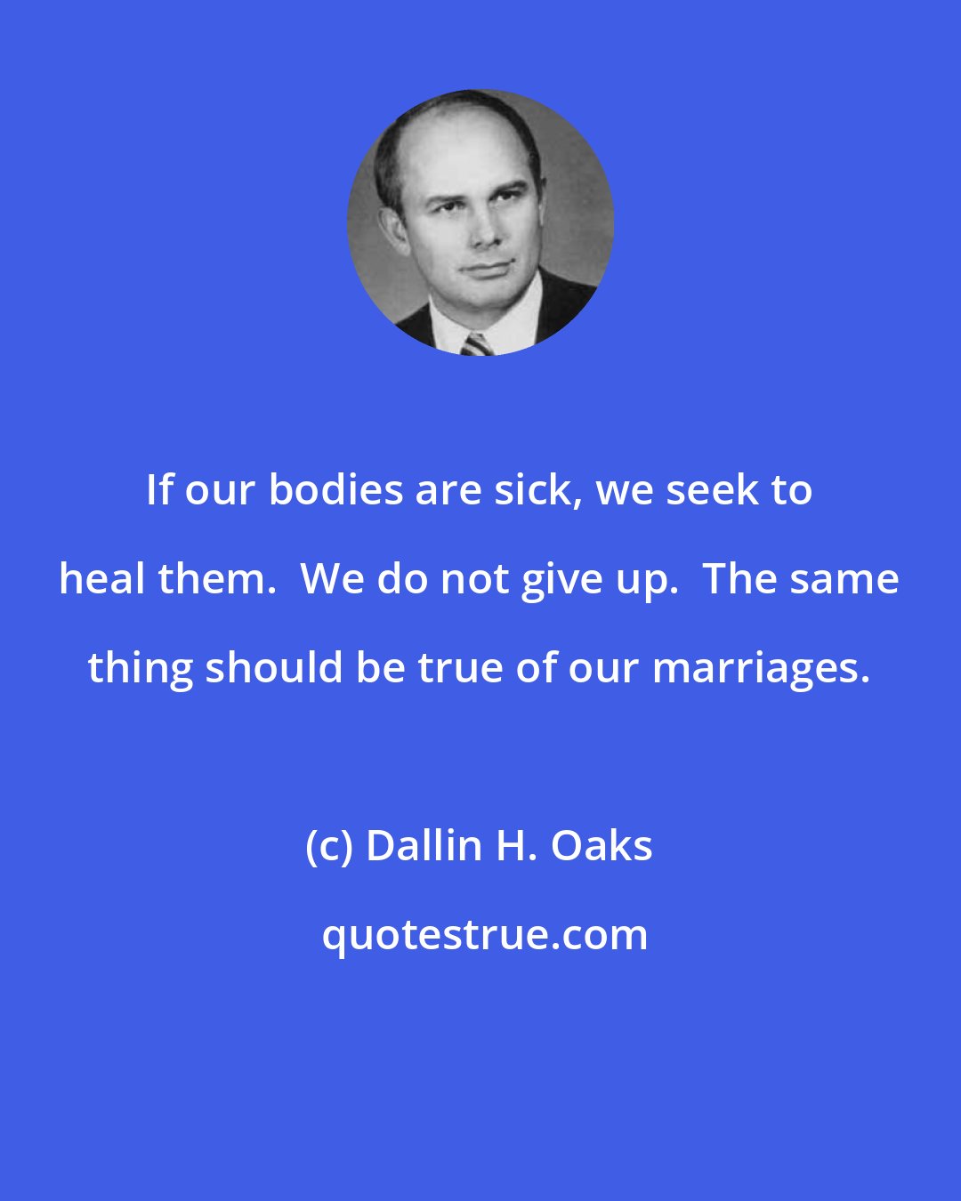 Dallin H. Oaks: If our bodies are sick, we seek to heal them.  We do not give up.  The same thing should be true of our marriages.