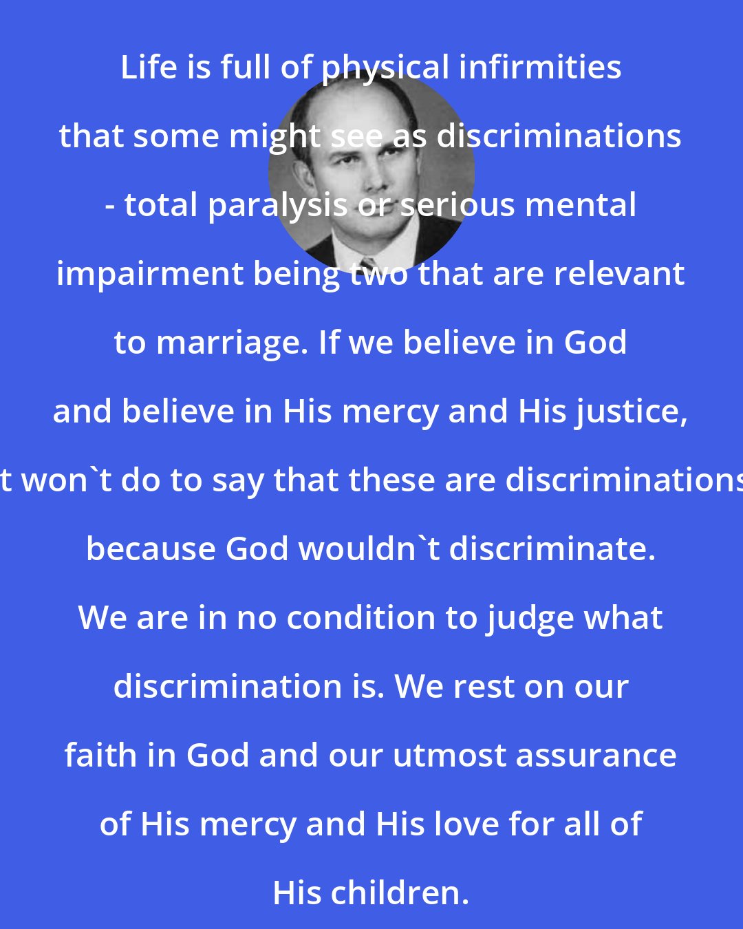 Dallin H. Oaks: Life is full of physical infirmities that some might see as discriminations - total paralysis or serious mental impairment being two that are relevant to marriage. If we believe in God and believe in His mercy and His justice, it won't do to say that these are discriminations because God wouldn't discriminate. We are in no condition to judge what discrimination is. We rest on our faith in God and our utmost assurance of His mercy and His love for all of His children.
