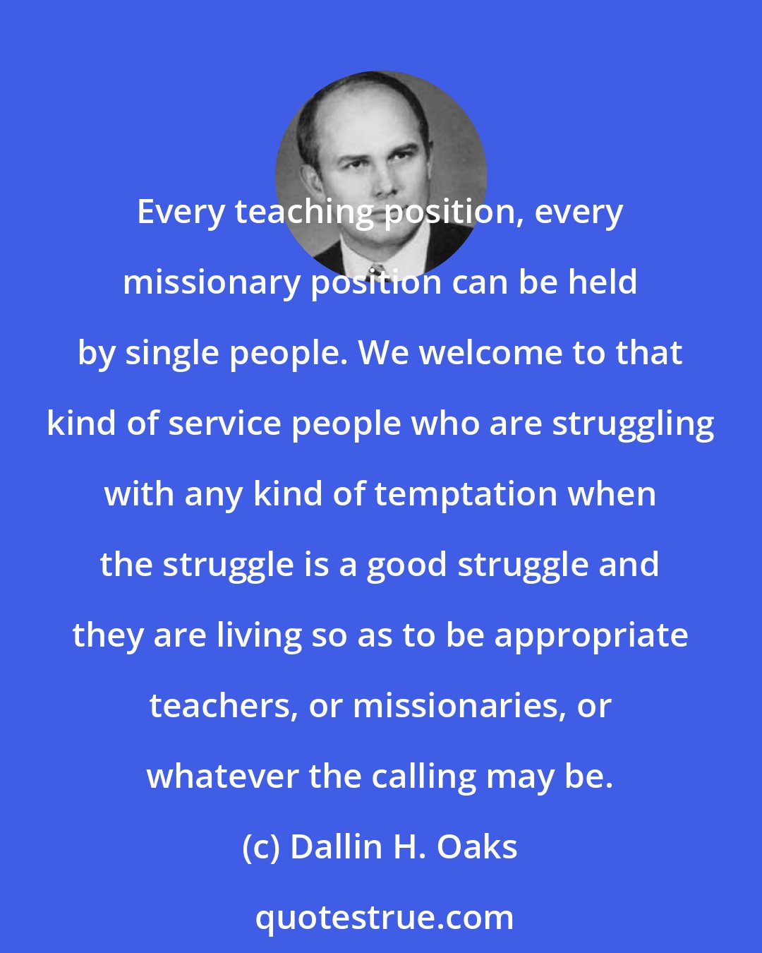 Dallin H. Oaks: Every teaching position, every missionary position can be held by single people. We welcome to that kind of service people who are struggling with any kind of temptation when the struggle is a good struggle and they are living so as to be appropriate teachers, or missionaries, or whatever the calling may be.