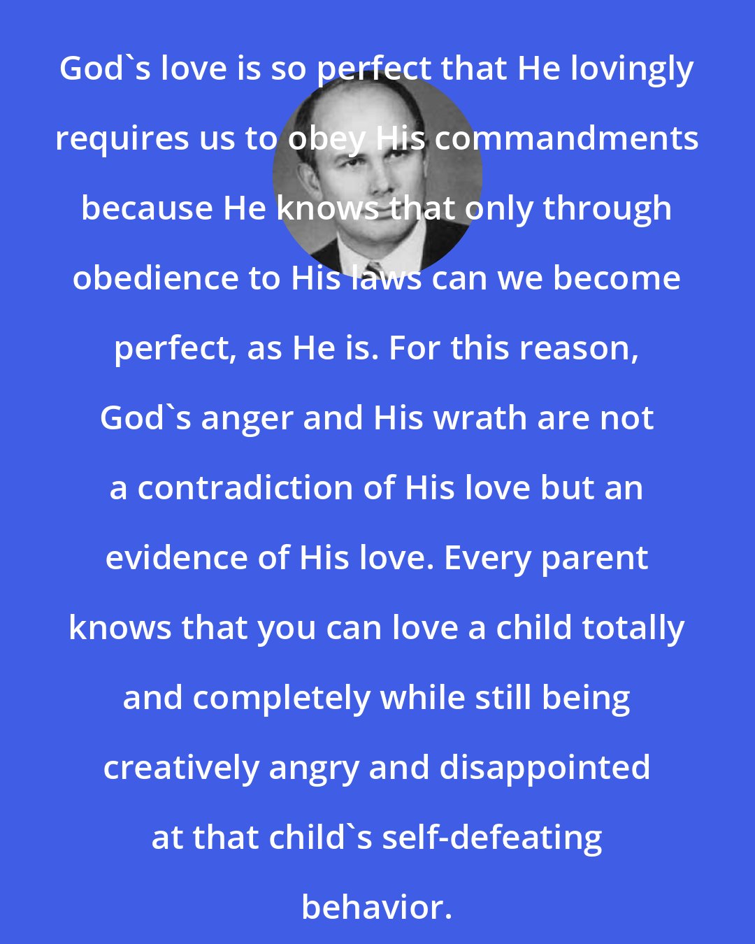 Dallin H. Oaks: God's love is so perfect that He lovingly requires us to obey His commandments because He knows that only through obedience to His laws can we become perfect, as He is. For this reason, God's anger and His wrath are not a contradiction of His love but an evidence of His love. Every parent knows that you can love a child totally and completely while still being creatively angry and disappointed at that child's self-defeating behavior.