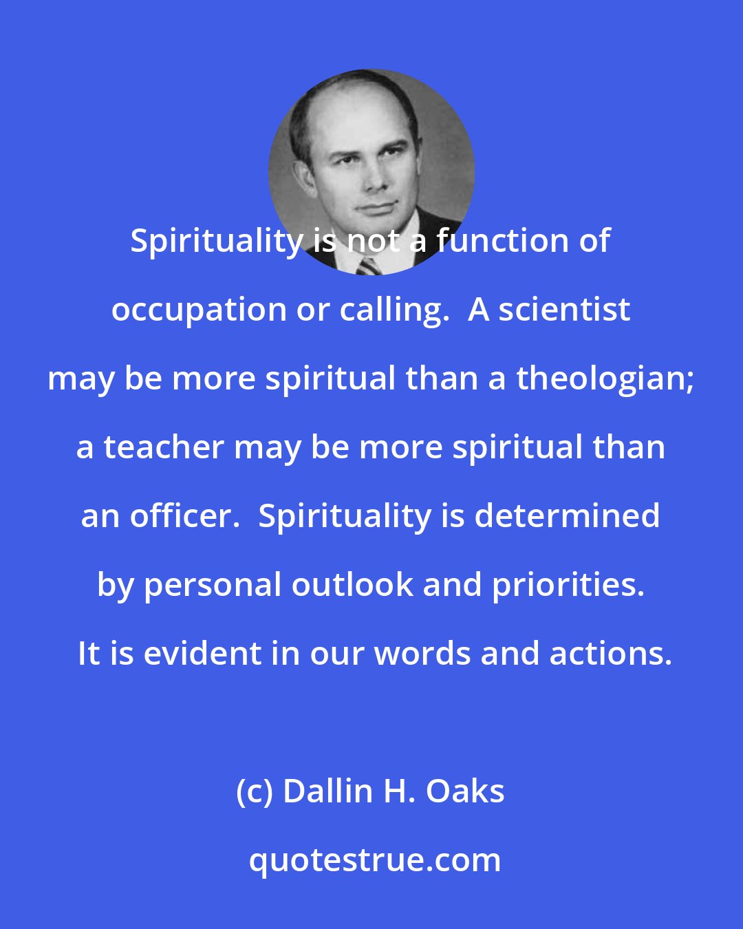 Dallin H. Oaks: Spirituality is not a function of occupation or calling.  A scientist may be more spiritual than a theologian; a teacher may be more spiritual than an officer.  Spirituality is determined by personal outlook and priorities.  It is evident in our words and actions.