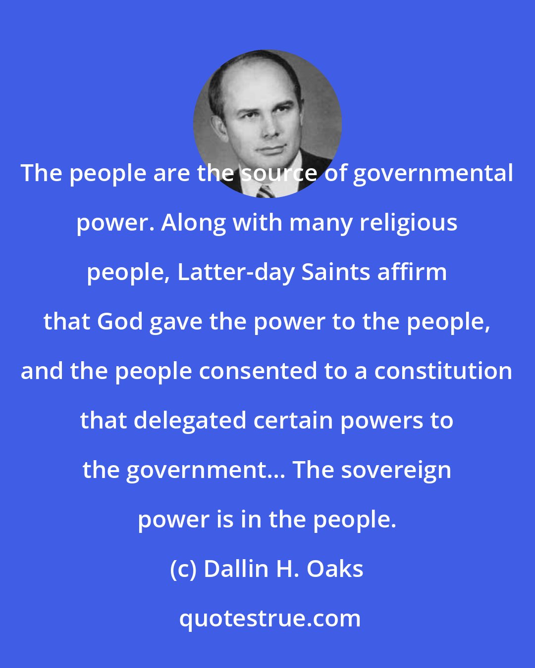 Dallin H. Oaks: The people are the source of governmental power. Along with many religious people, Latter-day Saints affirm that God gave the power to the people, and the people consented to a constitution that delegated certain powers to the government... The sovereign power is in the people.