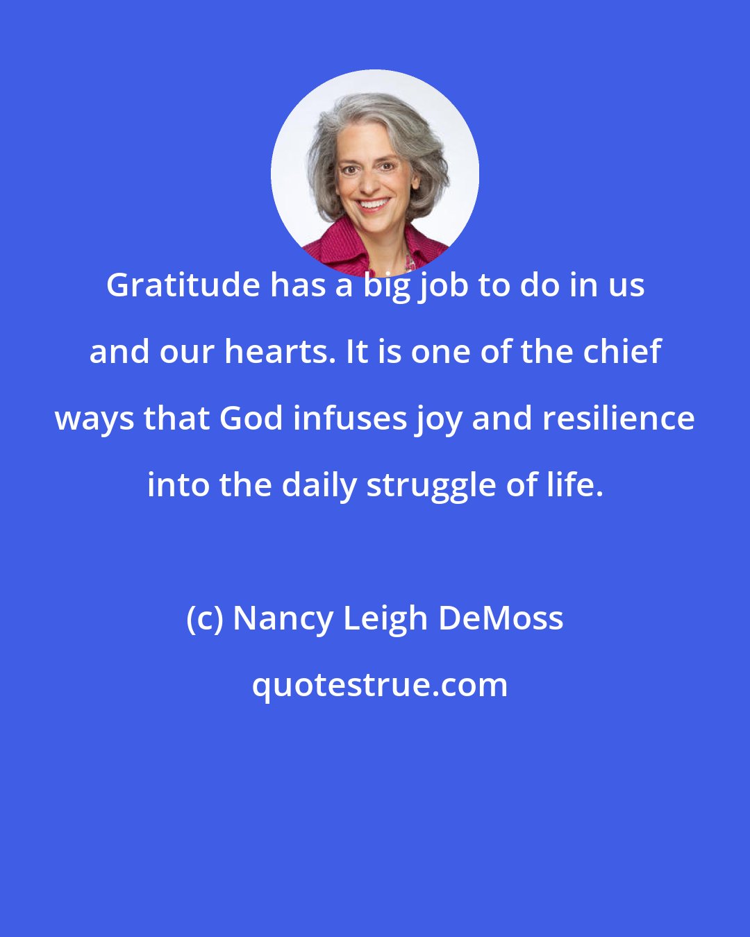 Nancy Leigh DeMoss: Gratitude has a big job to do in us and our hearts. It is one of the chief ways that God infuses joy and resilience into the daily struggle of life.