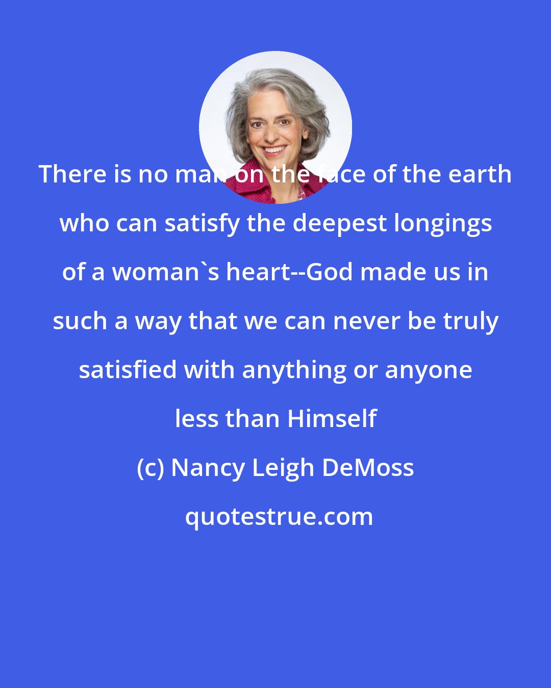Nancy Leigh DeMoss: There is no man on the face of the earth who can satisfy the deepest longings of a woman's heart--God made us in such a way that we can never be truly satisfied with anything or anyone less than Himself