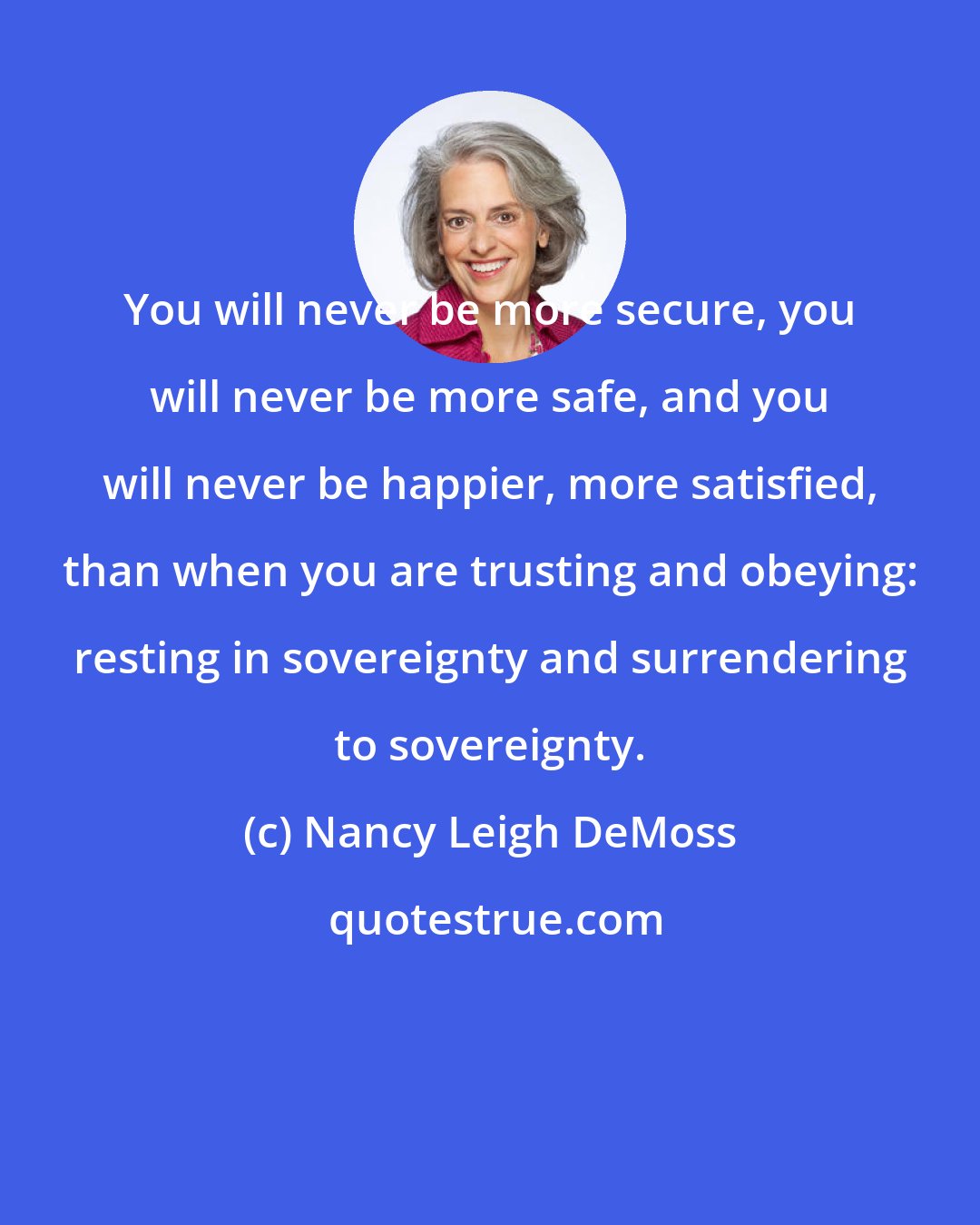 Nancy Leigh DeMoss: You will never be more secure, you will never be more safe, and you will never be happier, more satisfied, than when you are trusting and obeying: resting in sovereignty and surrendering to sovereignty.