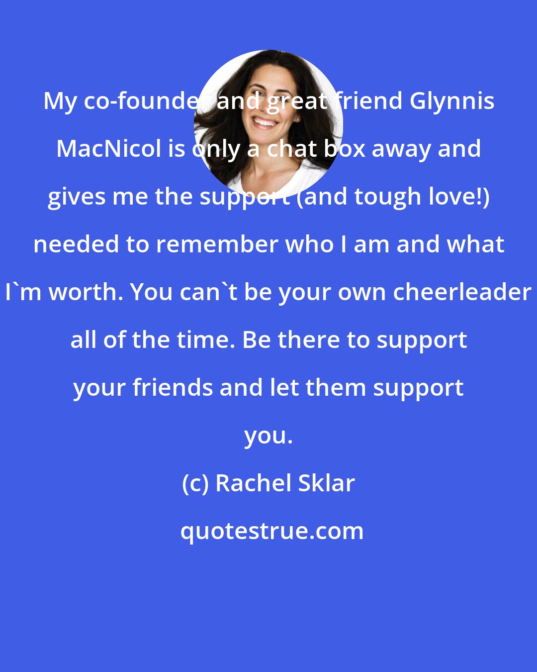 Rachel Sklar: My co-founder and great friend Glynnis MacNicol is only a chat box away and gives me the support (and tough love!) needed to remember who I am and what I'm worth. You can't be your own cheerleader all of the time. Be there to support your friends and let them support you.