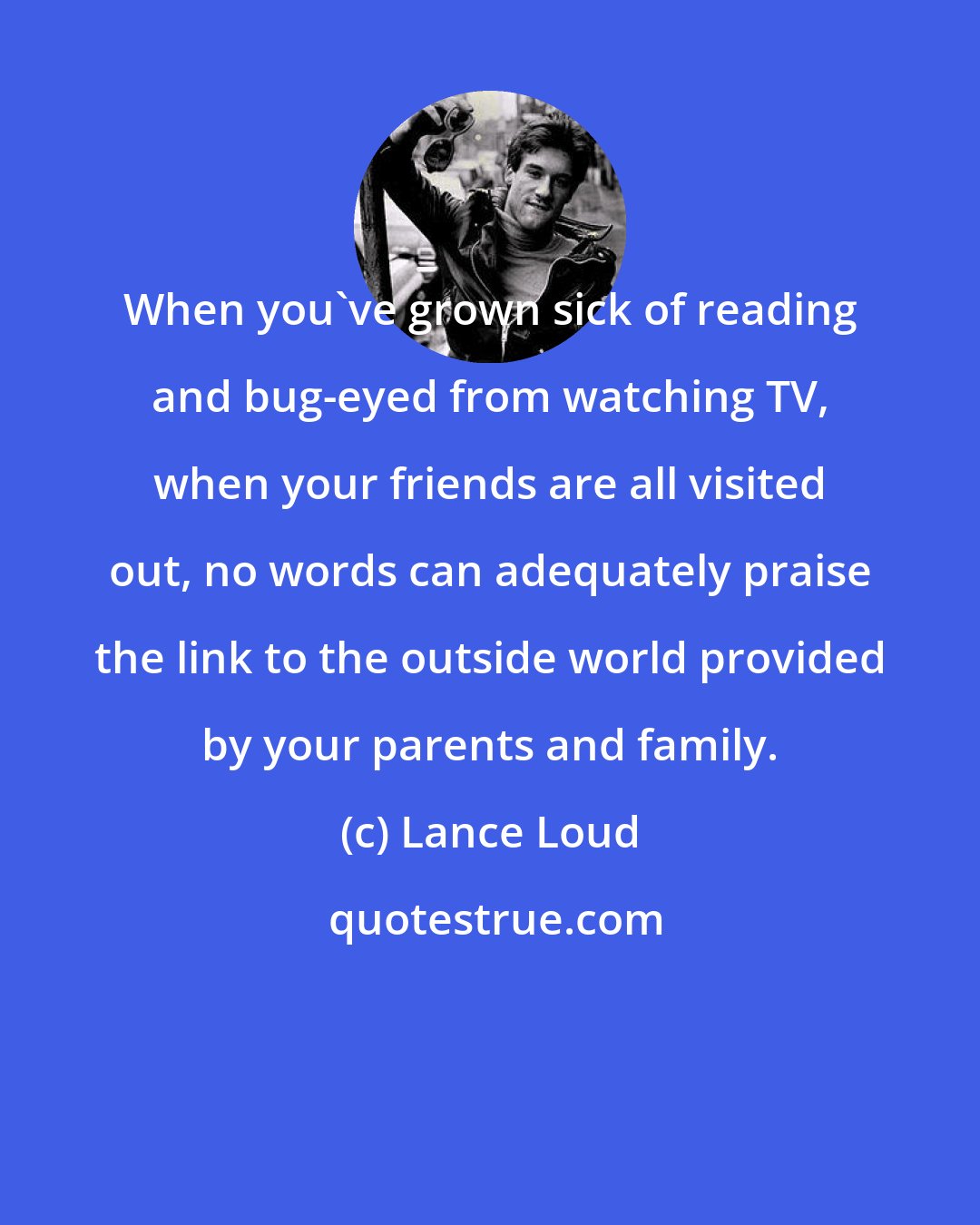 Lance Loud: When you've grown sick of reading and bug-eyed from watching TV, when your friends are all visited out, no words can adequately praise the link to the outside world provided by your parents and family.