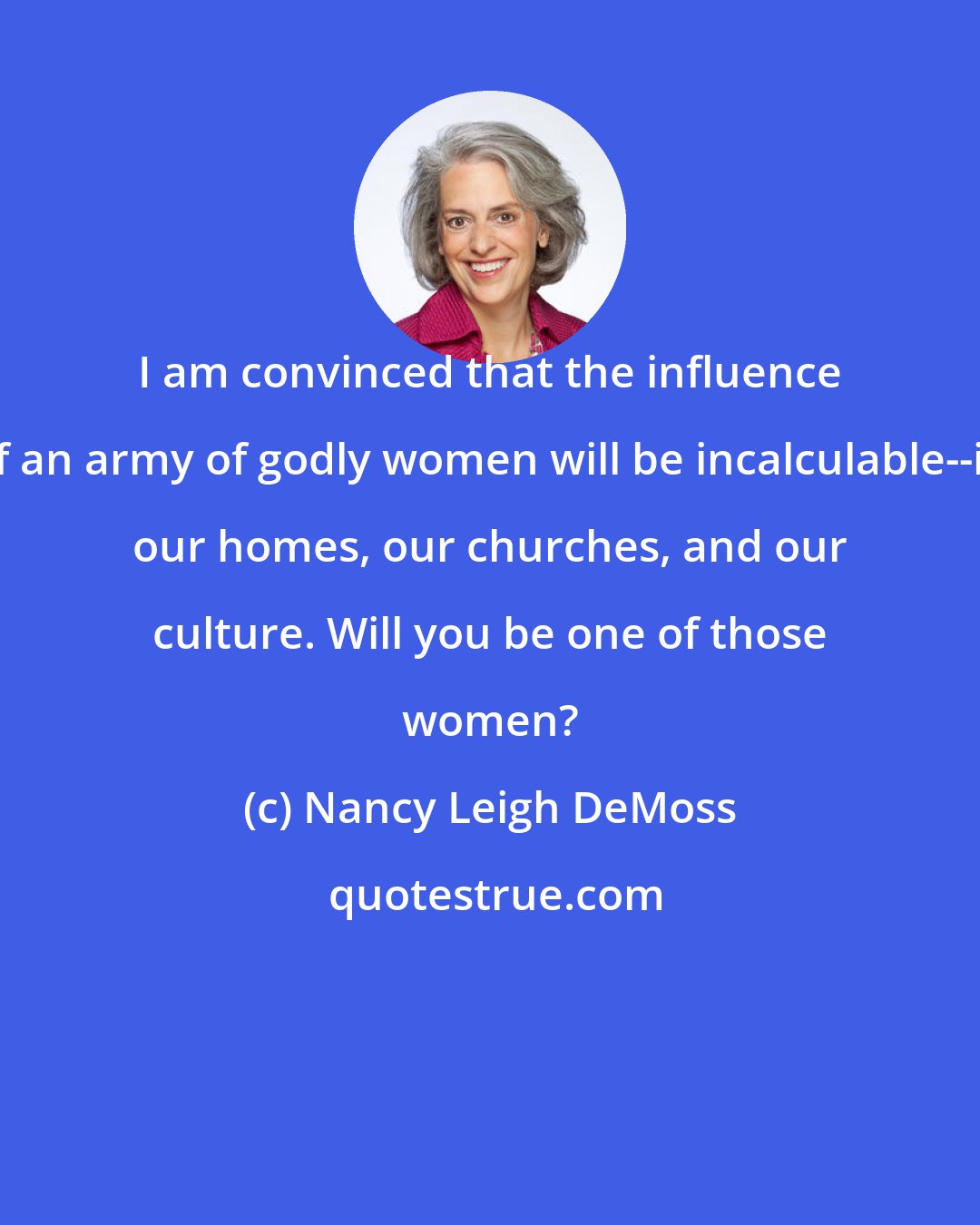 Nancy Leigh DeMoss: I am convinced that the influence of an army of godly women will be incalculable--in our homes, our churches, and our culture. Will you be one of those women?