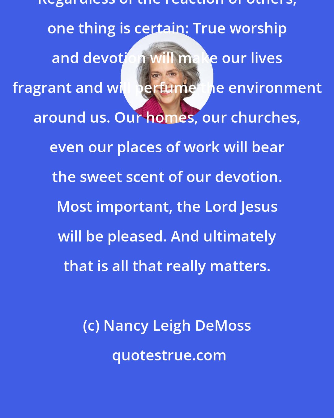 Nancy Leigh DeMoss: Regardless of the reaction of others, one thing is certain: True worship and devotion will make our lives fragrant and will perfume the environment around us. Our homes, our churches, even our places of work will bear the sweet scent of our devotion. Most important, the Lord Jesus will be pleased. And ultimately that is all that really matters.