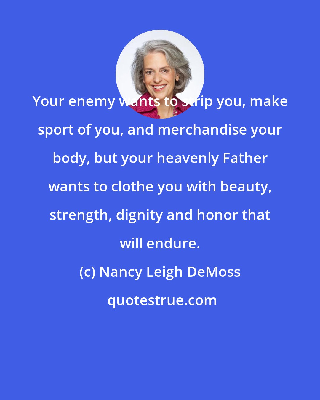 Nancy Leigh DeMoss: Your enemy wants to strip you, make sport of you, and merchandise your body, but your heavenly Father wants to clothe you with beauty, strength, dignity and honor that will endure.