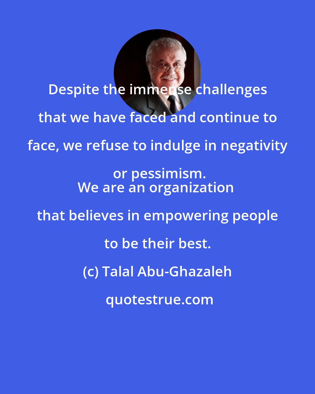 Talal Abu-Ghazaleh: Despite the immense challenges that we have faced and continue to face, we refuse to indulge in negativity or pessimism.
We are an organization that believes in empowering people to be their best.