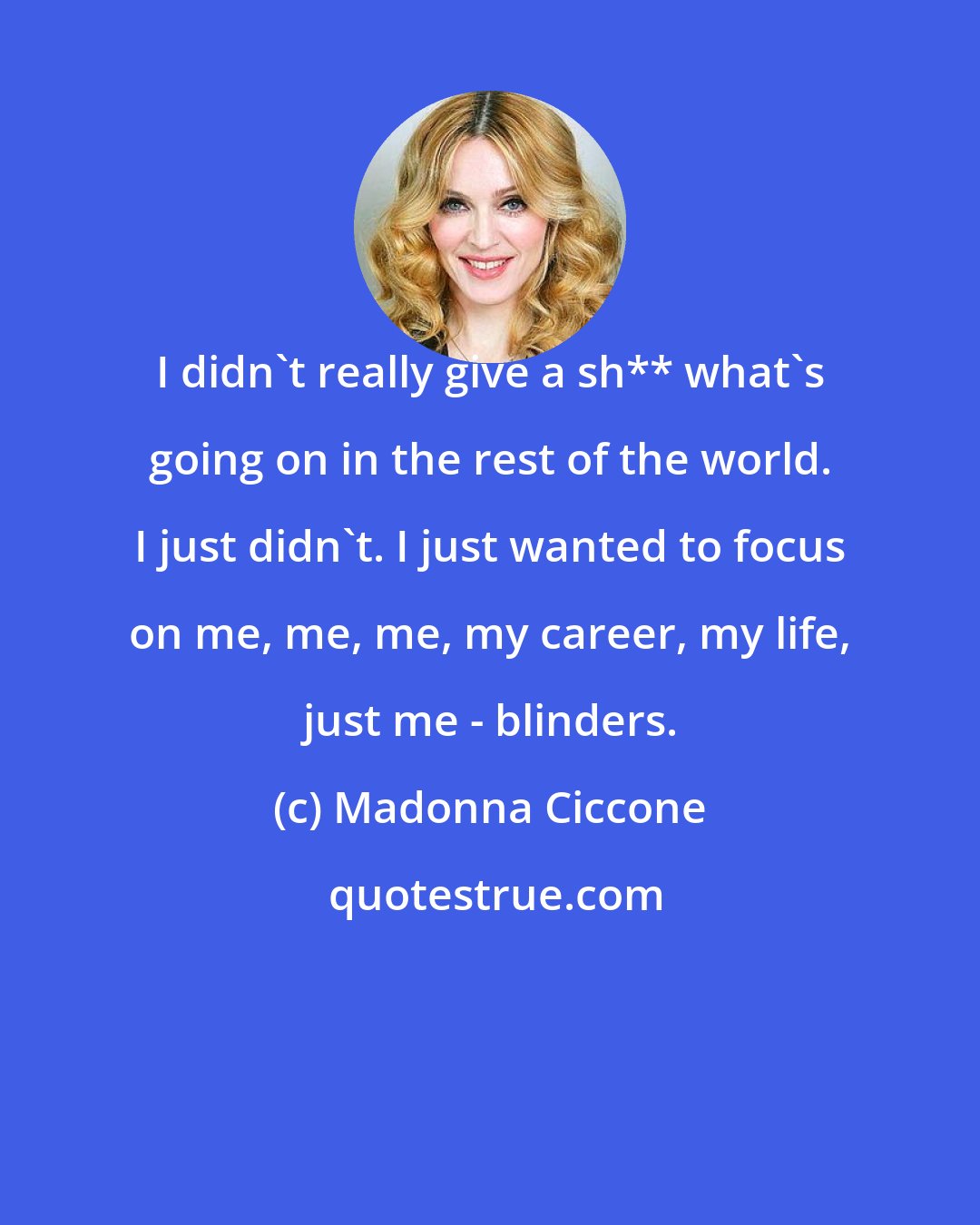 Madonna Ciccone: I didn't really give a sh** what's going on in the rest of the world. I just didn't. I just wanted to focus on me, me, me, my career, my life, just me - blinders.