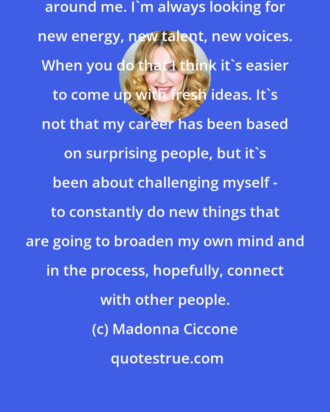 Madonna Ciccone: I pay attention to what's going on around me. I'm always looking for new energy, new talent, new voices. When you do that I think it's easier to come up with fresh ideas. It's not that my career has been based on surprising people, but it's been about challenging myself - to constantly do new things that are going to broaden my own mind and in the process, hopefully, connect with other people.