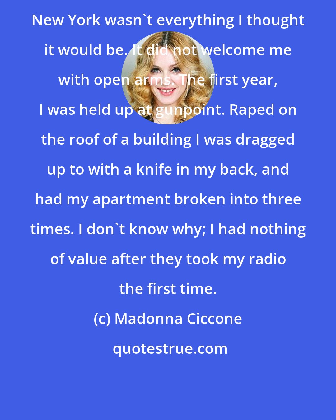Madonna Ciccone: New York wasn't everything I thought it would be. It did not welcome me with open arms. The first year, I was held up at gunpoint. Raped on the roof of a building I was dragged up to with a knife in my back, and had my apartment broken into three times. I don't know why; I had nothing of value after they took my radio the first time.