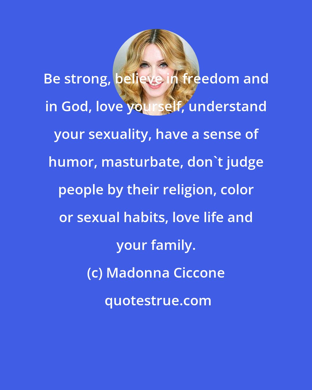 Madonna Ciccone: Be strong, believe in freedom and in God, love yourself, understand your sexuality, have a sense of humor, masturbate, don't judge people by their religion, color or sexual habits, love life and your family.