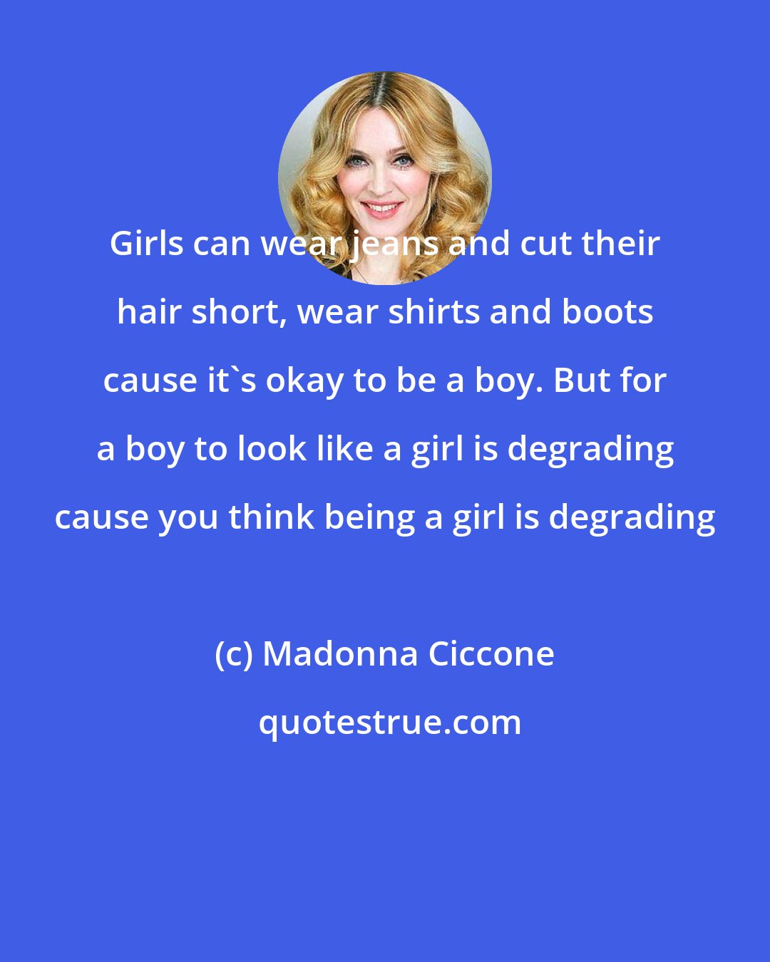Madonna Ciccone: Girls can wear jeans and cut their hair short, wear shirts and boots cause it's okay to be a boy. But for a boy to look like a girl is degrading cause you think being a girl is degrading