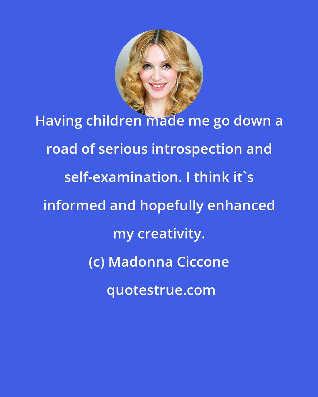 Madonna Ciccone: Having children made me go down a road of serious introspection and self-examination. I think it's informed and hopefully enhanced my creativity.