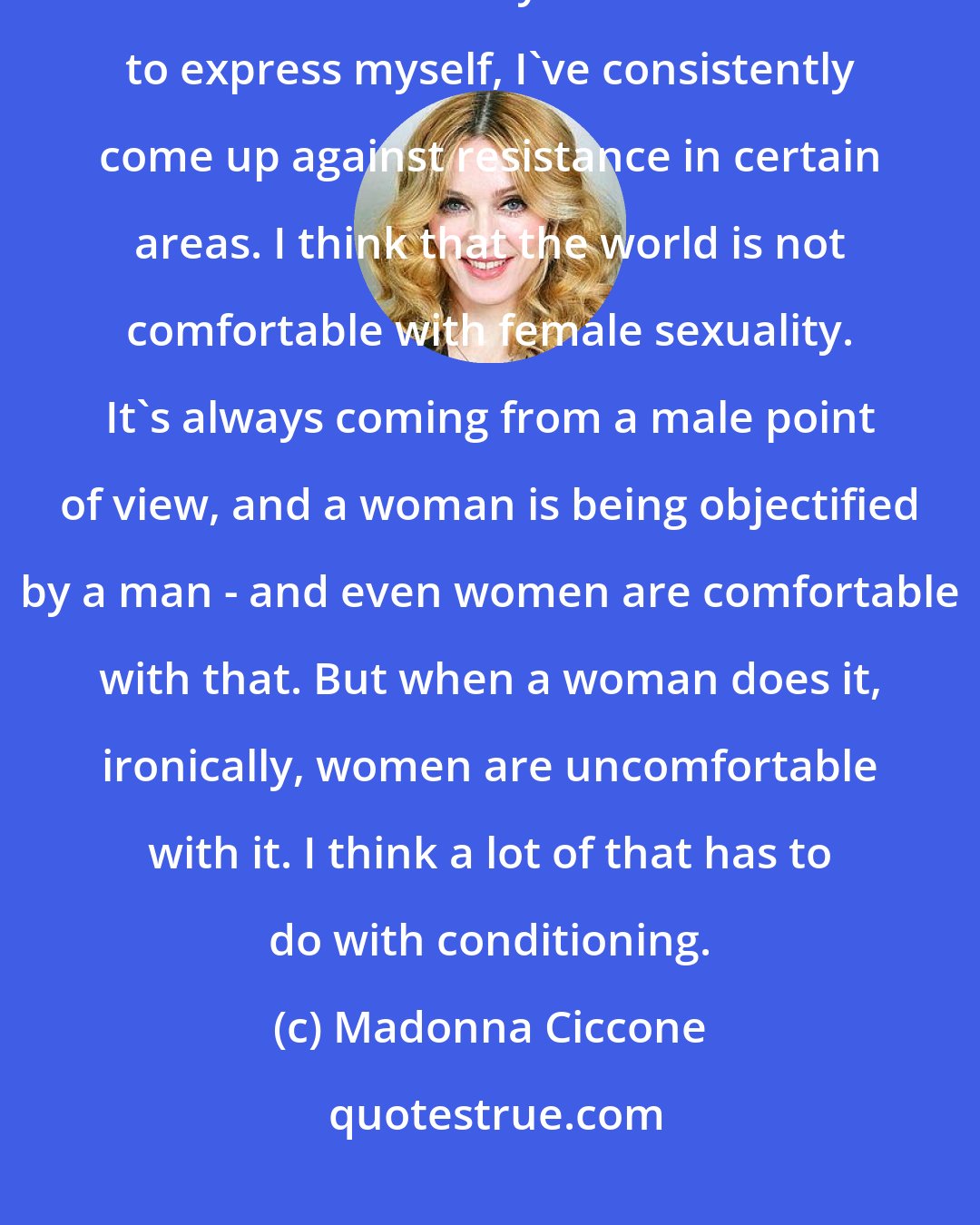 Madonna Ciccone: I think it's just that as a creative person, in all the different things that I've done or ways that I've found to express myself, I've consistently come up against resistance in certain areas. I think that the world is not comfortable with female sexuality. It's always coming from a male point of view, and a woman is being objectified by a man - and even women are comfortable with that. But when a woman does it, ironically, women are uncomfortable with it. I think a lot of that has to do with conditioning.