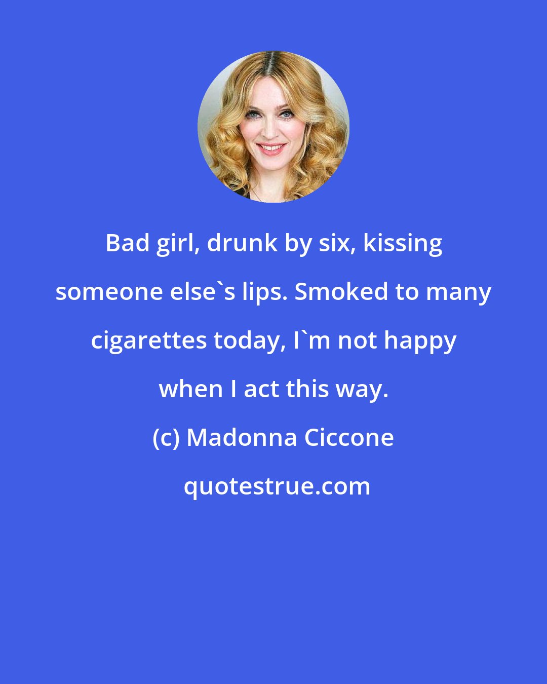 Madonna Ciccone: Bad girl, drunk by six, kissing someone else's lips. Smoked to many cigarettes today, I'm not happy when I act this way.