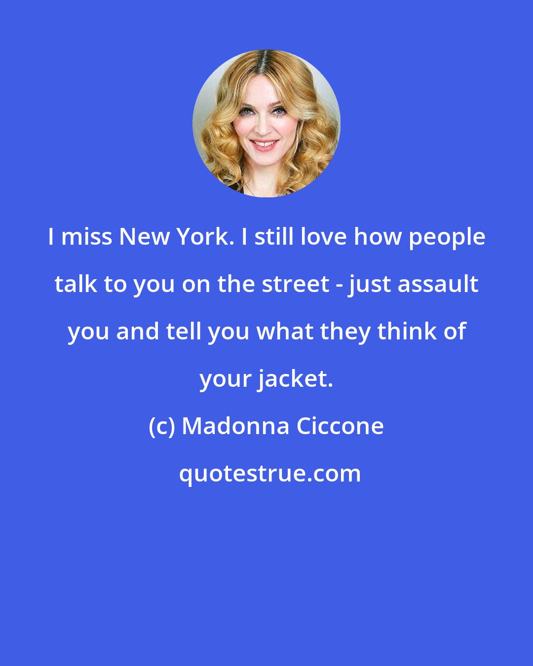 Madonna Ciccone: I miss New York. I still love how people talk to you on the street - just assault you and tell you what they think of your jacket.