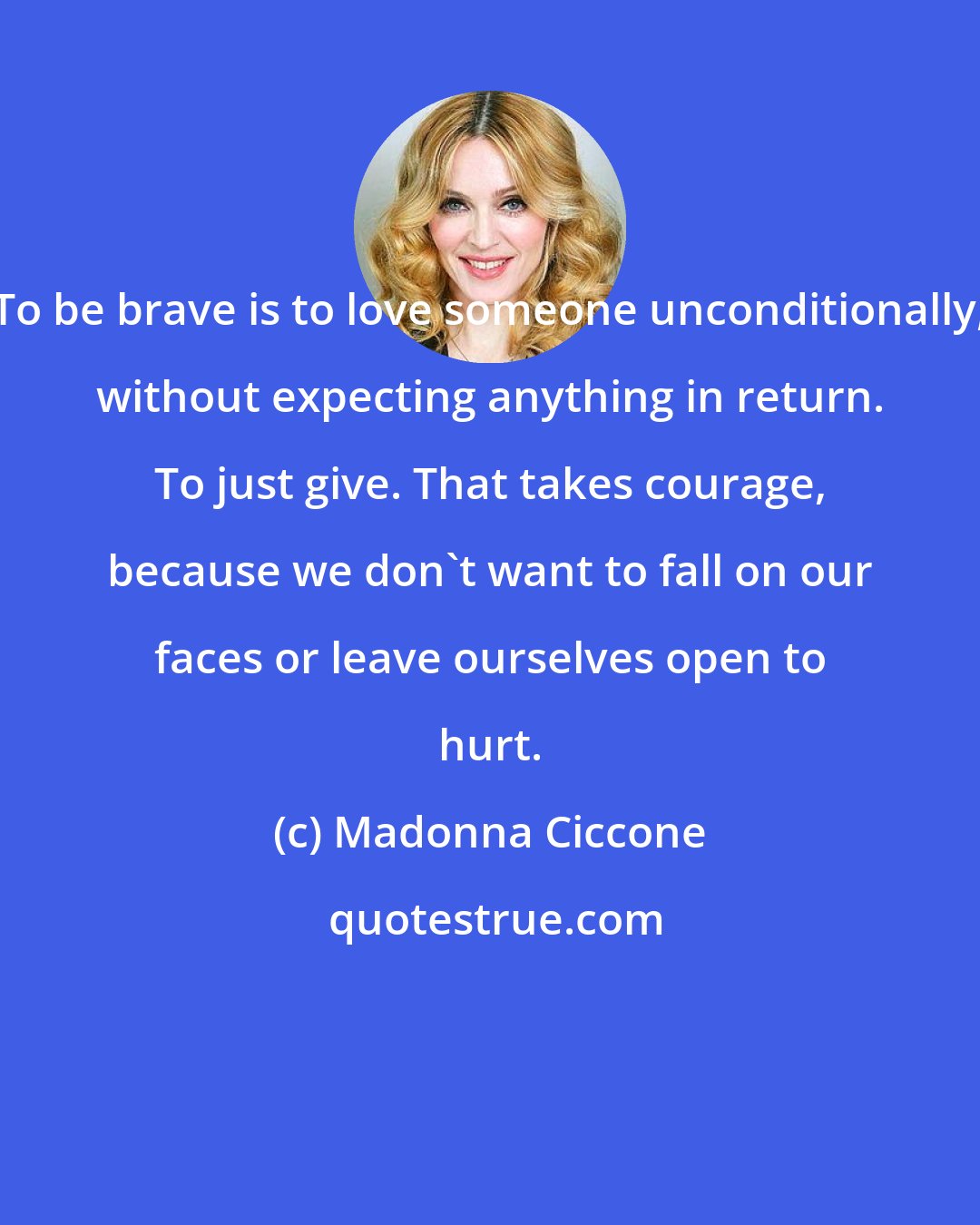 Madonna Ciccone: To be brave is to love someone unconditionally, without expecting anything in return. To just give. That takes courage, because we don't want to fall on our faces or leave ourselves open to hurt.