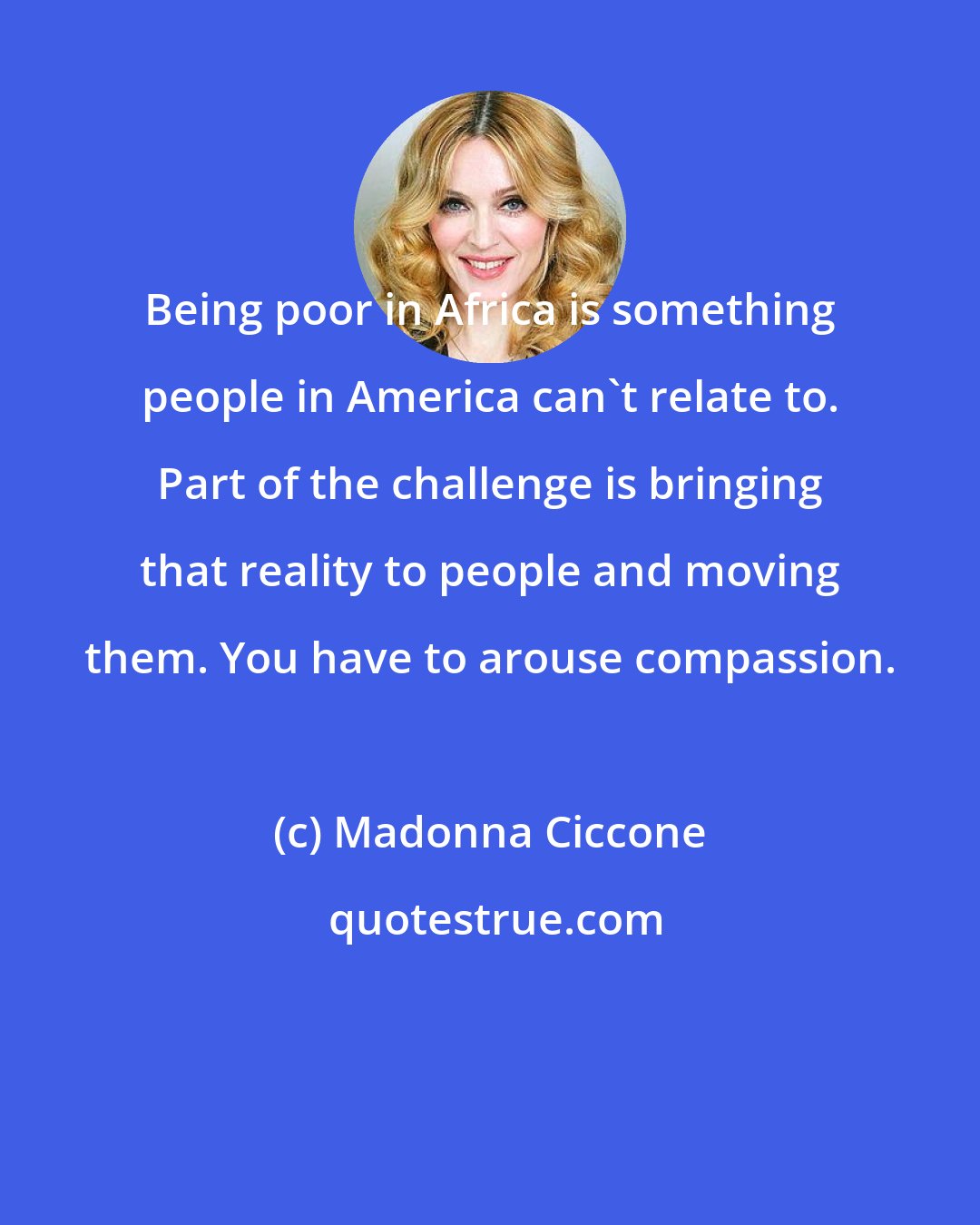 Madonna Ciccone: Being poor in Africa is something people in America can't relate to. Part of the challenge is bringing that reality to people and moving them. You have to arouse compassion.