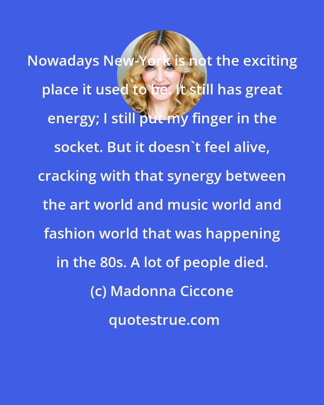 Madonna Ciccone: Nowadays New-York is not the exciting place it used to be. It still has great energy; I still put my finger in the socket. But it doesn't feel alive, cracking with that synergy between the art world and music world and fashion world that was happening in the 80s. A lot of people died.