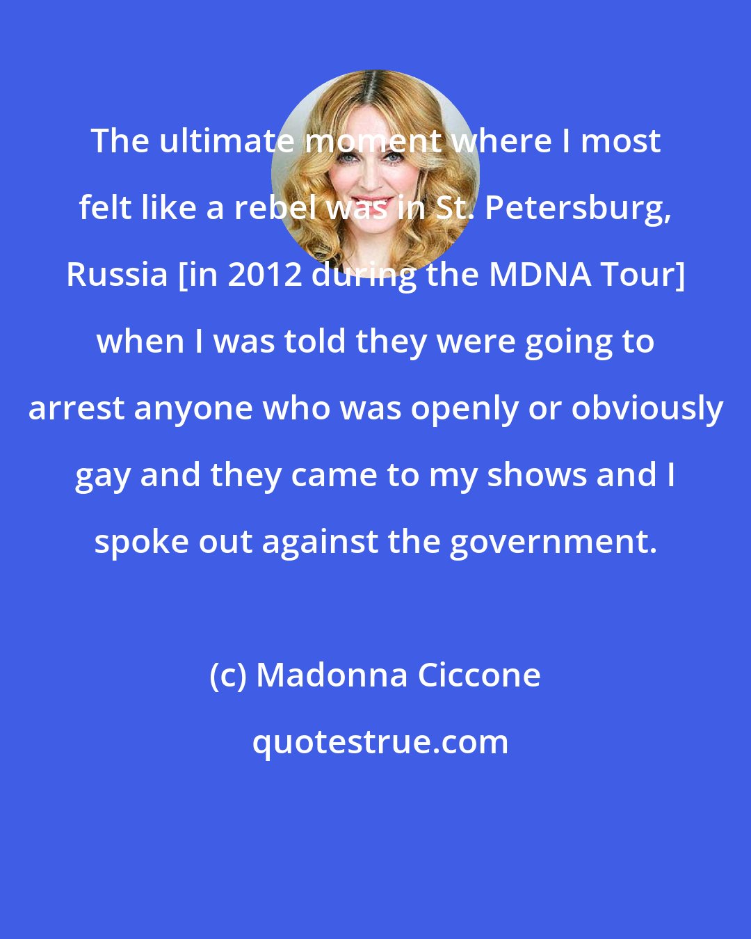 Madonna Ciccone: The ultimate moment where I most felt like a rebel was in St. Petersburg, Russia [in 2012 during the MDNA Tour] when I was told they were going to arrest anyone who was openly or obviously gay and they came to my shows and I spoke out against the government.